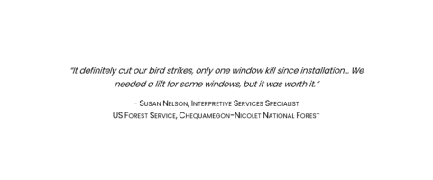 "It definitely cut our bird strikes, only one window kill since installation... We needed a lift for some windows, but it was worth it." Quote by Susan Nelson, Interpretive Services Specialist with U.S. Forest Service, Chequamegon-Nicolet National Forest