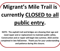 Migrant's Mile Trail is currently closed to all public entry. Note: The asphalt trail and bridges are showing their age and need repair and or replacement to maintain public safety. Construction and or repair will begin late summer, 2022  and be completed in late fall/ winter. Thank you for understanding and patience during this closure.