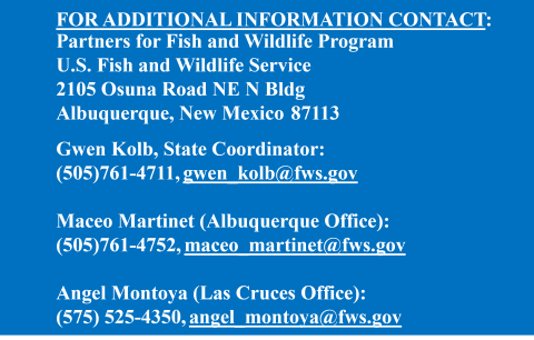 Contact information for the New Mexico Partners for Fish and Wildlife Program, FOR ADDITIONAL INFORMATION CONTACT: Partners for Fish and Wildlife Program U.S. Fish and Wildlife Service 2105 Osuna Road NE Albuquerque, New Mexico 87113 Gwen Kolb, State Coordinator: (505)761-4711 gwen_kolb@fws.gov Maceo Martinet (ABQ Office): (505)761-4752 maceo_martinet@fws.gov Angel Montoya (Las Cruces Office): (575) 525-4350 angel_montoya@fws.gov