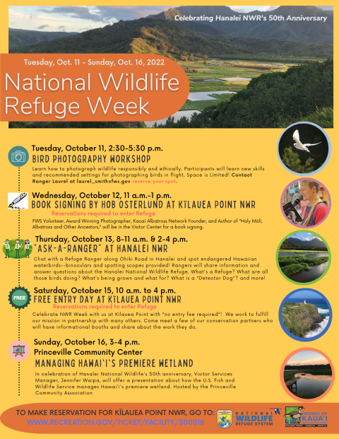 Tuesday, October 11, 2:30-5:30pm Bird photography workshop Space is Limited. Contact laurel_smith@fws.gov reserve your spot. Wednesday, October 12, 11 a.m.-1 p.m. Book signing by Hob Osterlund at Kīlauea Point Thursday, October 13, 8:00-11:00 am & 2:00-4:00pm Chat with a Refuge Ranger along Ohiki Road in Hanalei. Saturday, October 15, 10 a.m. to 4 p.m. Free Entry Day at Kīlauea Point Reservation Required. Sunday, October 16, 3-4 p.m. Managing Hawai'i's wetland at Princeville Community Center