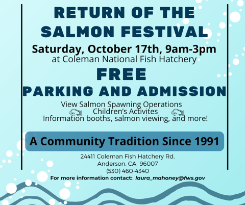 oin us for this one-day, family-friendly event celebrating a community tradition since 1991! The Return of the Salmon Festival offers a fun and educational day packed with live salmon viewing, spawning operations, interactive information booths, and engaging activities for kids of all ages. Date & Time: Saturday, October 17th | 9:00 AM – 3:00 PM Location: Coleman National Fish Hatchery (24411 Coleman Fish Hatchery Rd., Anderson, CA) Cost: FREE admission & FREE parking! For details, reach out to laura_ma